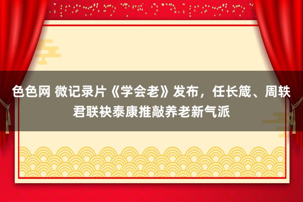 色色网 微记录片《学会老》发布，任长箴、周轶君联袂泰康推敲养老新气派