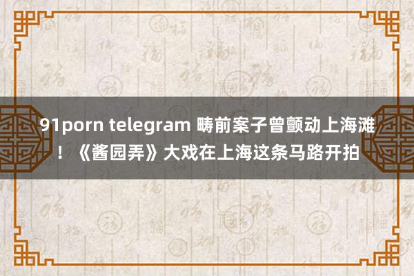 91porn telegram 畴前案子曾颤动上海滩！《酱园弄》大戏在上海这条马路开拍