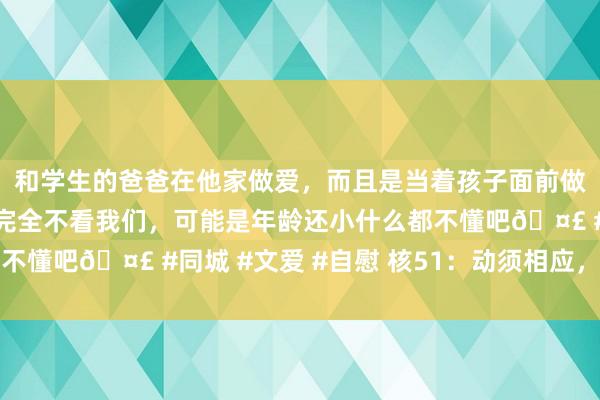 和学生的爸爸在他家做爱，而且是当着孩子面前做爱，太刺激了，孩子完全不看我们，可能是年龄还小什么都不懂吧🤣 #同城 #文爱 #自慰 核51：动须相应，花开紫荆