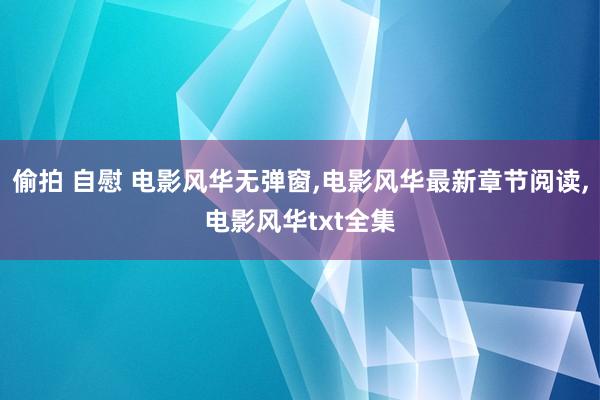 偷拍 自慰 电影风华无弹窗，电影风华最新章节阅读，电影风华txt全集