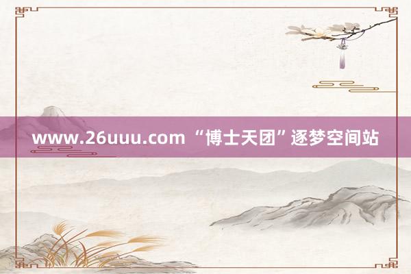 www.26uuu.com “博士天团”逐梦空间站